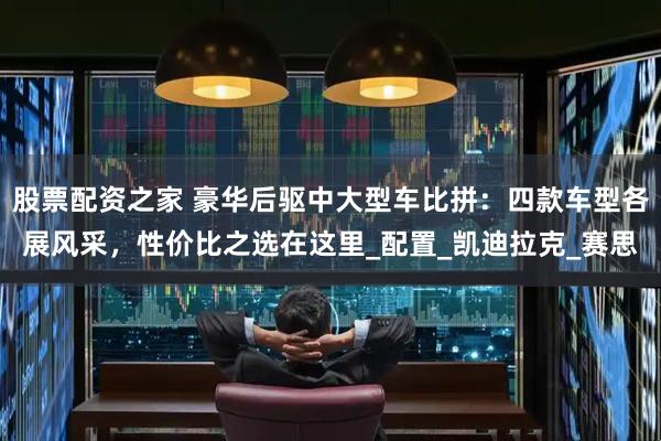 股票配资之家 豪华后驱中大型车比拼：四款车型各展风采，性价比之选在这里_配置_凯迪拉克_赛思