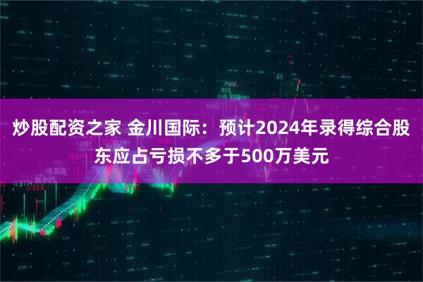 炒股配资之家 金川国际：预计2024年录得综合股东应占亏损不多于500万美元