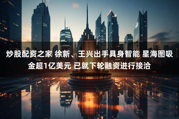 炒股配资之家 徐新、王兴出手具身智能 星海图吸金超1亿美元 已就下轮融资进行接洽