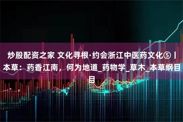 炒股配资之家 文化寻根·约会浙江中医药文化⑤丨本草：药香江南，何为地道_药物学_草木_本草纲目