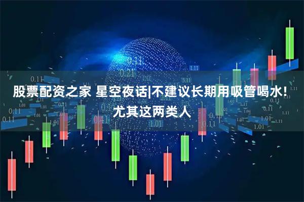 股票配资之家 星空夜话|不建议长期用吸管喝水! 尤其这两类人