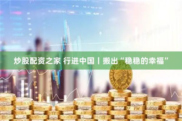 炒股配资之家 行进中国丨搬出“稳稳的幸福”