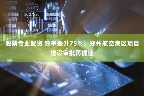 股票专业配资 效率提升75％，郑州航空港区项目建设审批再提速