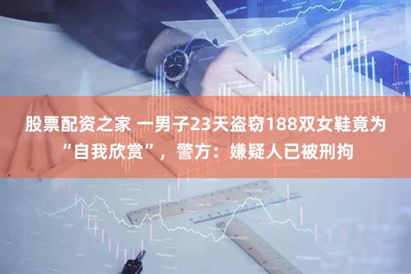 股票配资之家 一男子23天盗窃188双女鞋竟为“自我欣赏”，警方：嫌疑人已被刑拘