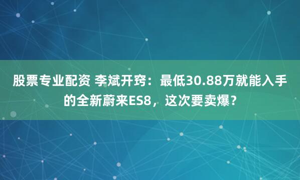 股票专业配资 李斌开窍：最低30.88万就能入手的全新蔚来ES8，这次要卖爆？