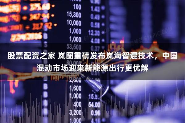 股票配资之家 岚图重磅发布岚海智混技术，中国混动市场迎来新能源出行更优解