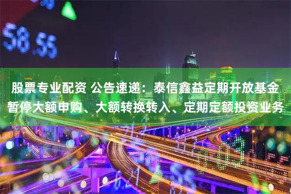 股票专业配资 公告速递：泰信鑫益定期开放基金暂停大额申购、大额转换转入、定期定额投资业务