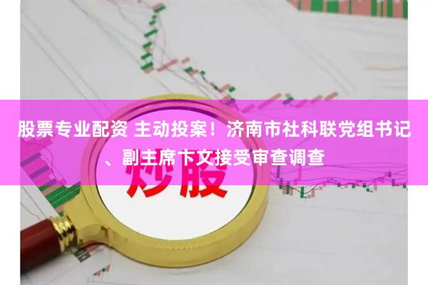 股票专业配资 主动投案！济南市社科联党组书记、副主席卞文接受审查调查