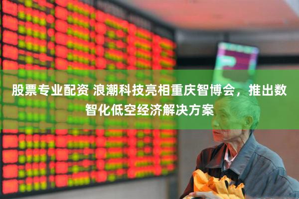 股票专业配资 浪潮科技亮相重庆智博会，推出数智化低空经济解决方案