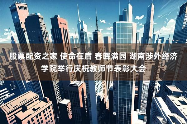 股票配资之家 使命在肩 春晖满园 湖南涉外经济学院举行庆祝教师节表彰大会