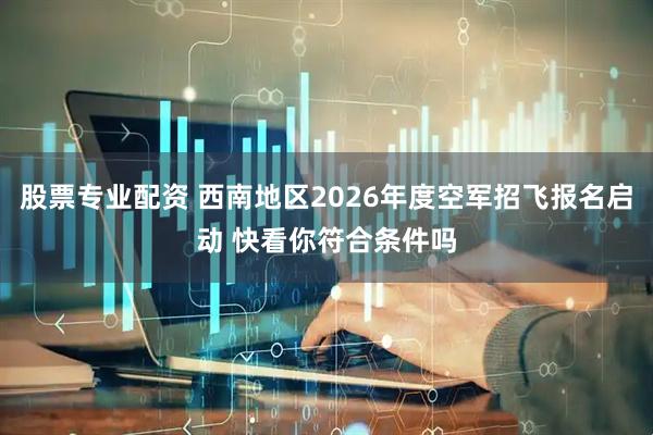 股票专业配资 西南地区2026年度空军招飞报名启动 快看你符合条件吗