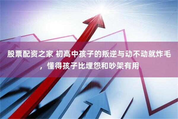 股票配资之家 初高中孩子的叛逆与动不动就炸毛，懂得孩子比埋怨和吵架有用