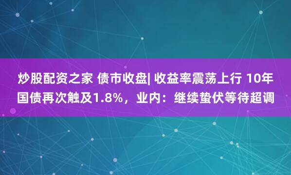炒股配资之家 债市收盘| 收益率震荡上行 10年国债再次触及1.8%，业内：继续蛰伏等待超调