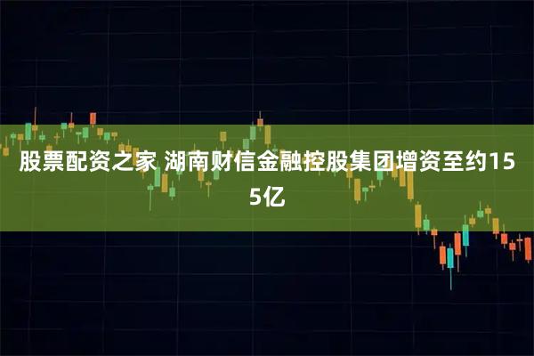 股票配资之家 湖南财信金融控股集团增资至约155亿