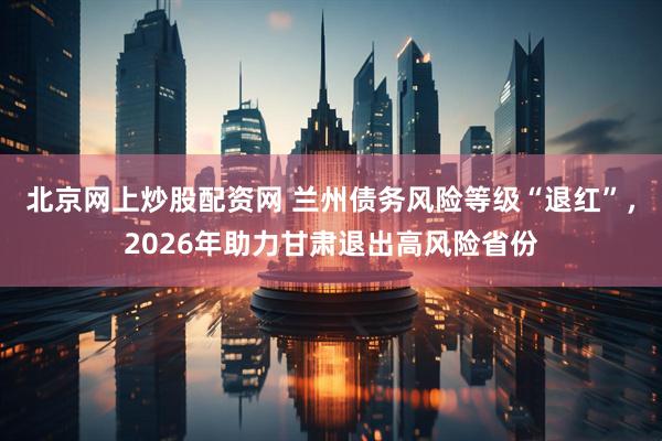 北京网上炒股配资网 兰州债务风险等级“退红”，2026年助力甘肃退出高风险省份