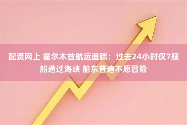 配资网上 霍尔木兹航运追踪：过去24小时仅7艘船通过海峡 船东普遍不愿冒险