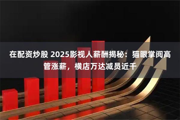 在配资炒股 2025影视人薪酬揭秘：猫眼掌阅高管涨薪，横店万达减员近千