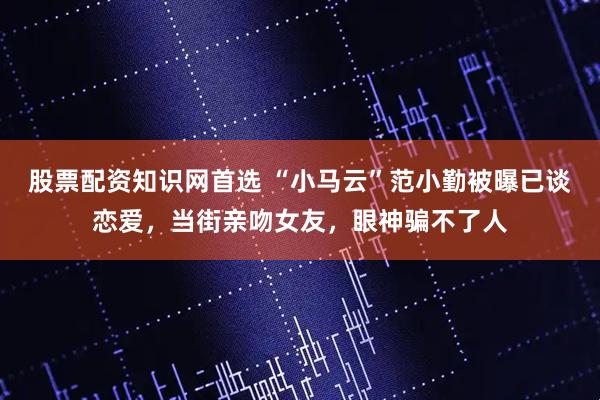 股票配资知识网首选 “小马云”范小勤被曝已谈恋爱，当街亲吻女友，眼神骗不了人