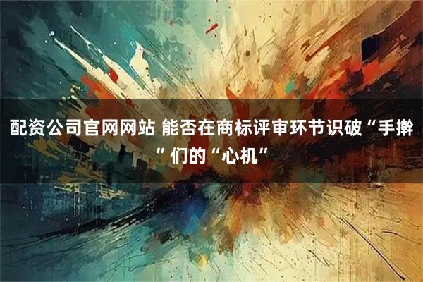 配资公司官网网站 能否在商标评审环节识破“手擀”们的“心机”
