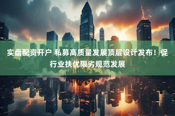 实盘配资开户 私募高质量发展顶层设计发布！促行业扶优限劣规范发展