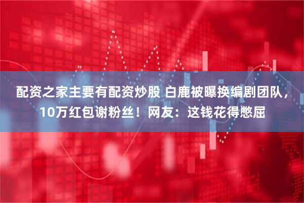 配资之家主要有配资炒股 白鹿被曝换编剧团队，10万红包谢粉丝！网友：这钱花得憋屈