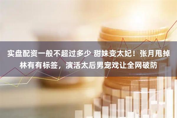 实盘配资一般不超过多少 甜妹变太妃！张月甩掉林有有标签，演活太后男宠戏让全网破防