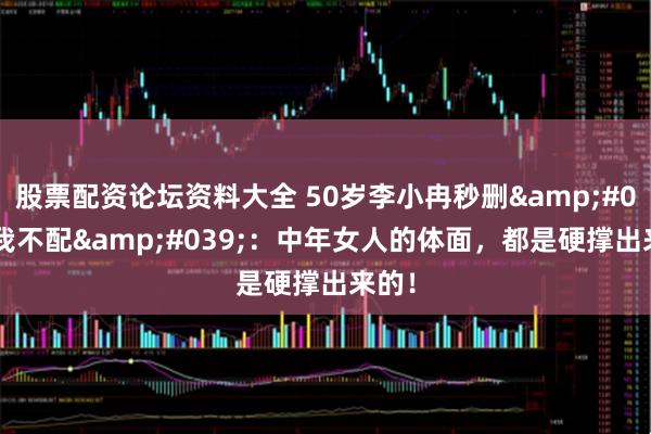 股票配资论坛资料大全 50岁李小冉秒删'我不配'：中年女人的体面，都是硬撑出来的！